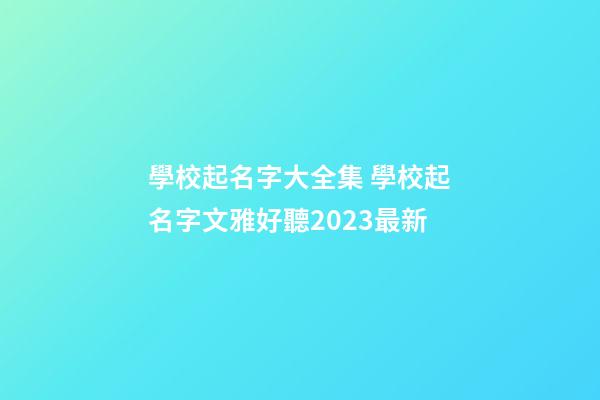 學校起名字大全集 學校起名字文雅好聽2023最新-第1張-公司起名-玄機派